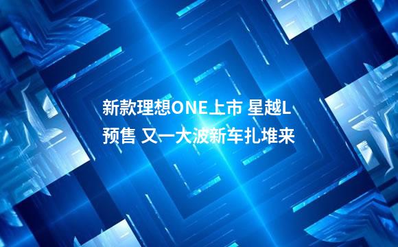 新款理想ONE上市 星越L预售 又一大波新车扎堆来